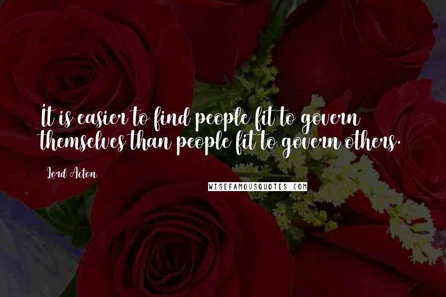 Lord Acton Quotes: It is easier to find people fit to govern themselves than people fit to govern others.