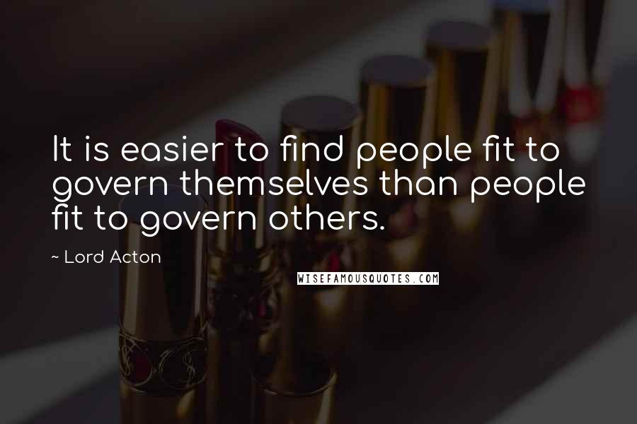 Lord Acton Quotes: It is easier to find people fit to govern themselves than people fit to govern others.