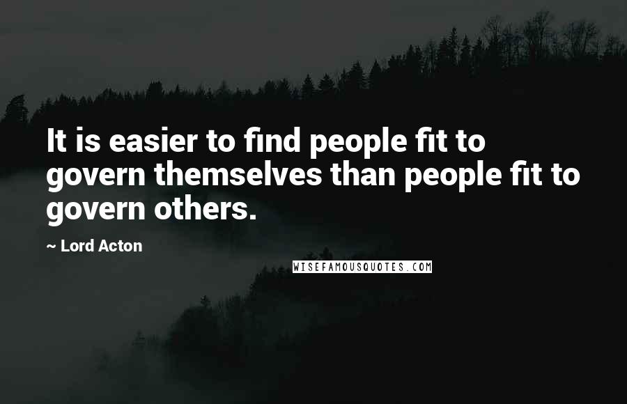 Lord Acton Quotes: It is easier to find people fit to govern themselves than people fit to govern others.