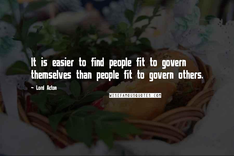 Lord Acton Quotes: It is easier to find people fit to govern themselves than people fit to govern others.