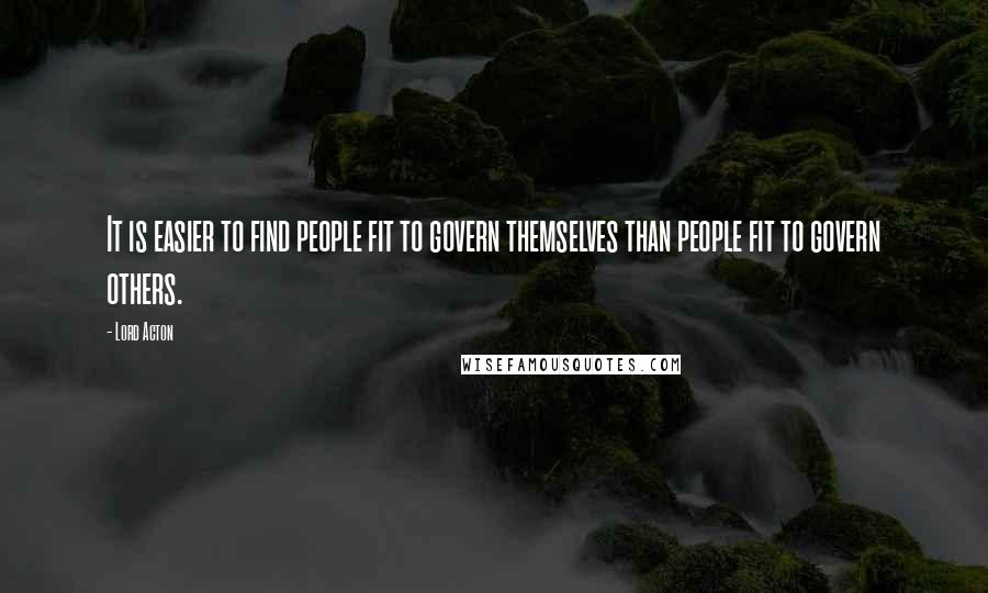 Lord Acton Quotes: It is easier to find people fit to govern themselves than people fit to govern others.