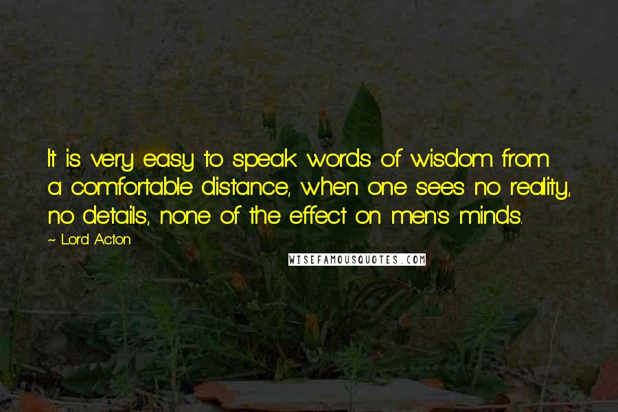 Lord Acton Quotes: It is very easy to speak words of wisdom from a comfortable distance, when one sees no reality, no details, none of the effect on men's minds.