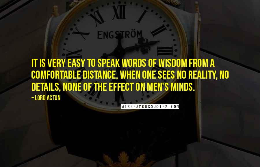 Lord Acton Quotes: It is very easy to speak words of wisdom from a comfortable distance, when one sees no reality, no details, none of the effect on men's minds.