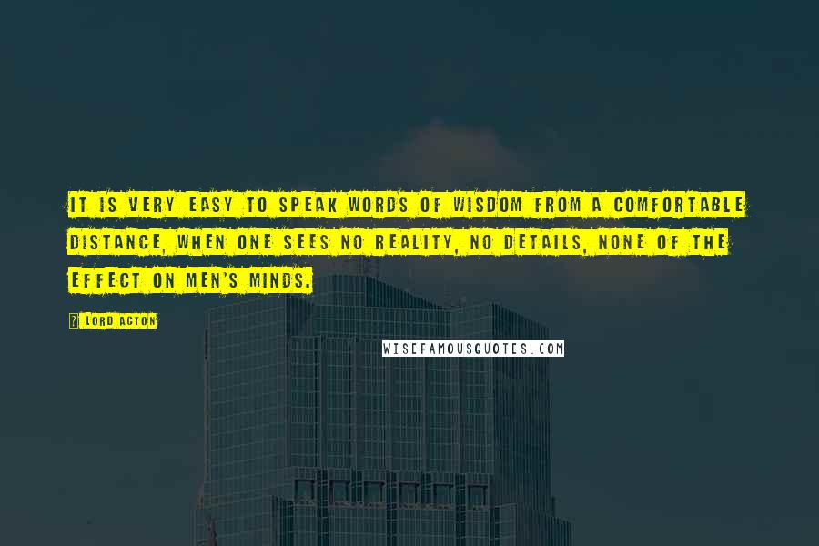 Lord Acton Quotes: It is very easy to speak words of wisdom from a comfortable distance, when one sees no reality, no details, none of the effect on men's minds.