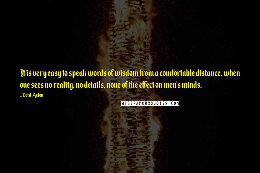 Lord Acton Quotes: It is very easy to speak words of wisdom from a comfortable distance, when one sees no reality, no details, none of the effect on men's minds.