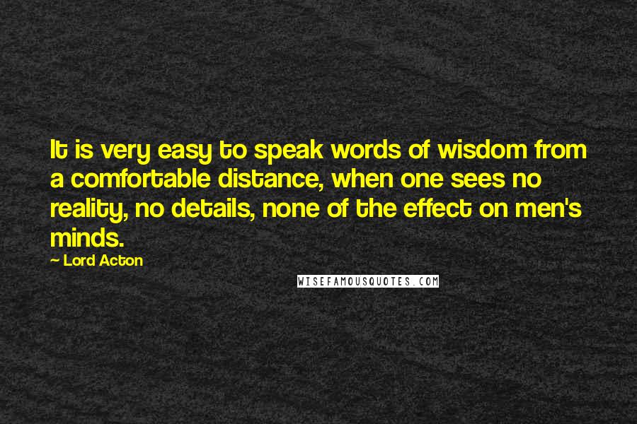 Lord Acton Quotes: It is very easy to speak words of wisdom from a comfortable distance, when one sees no reality, no details, none of the effect on men's minds.