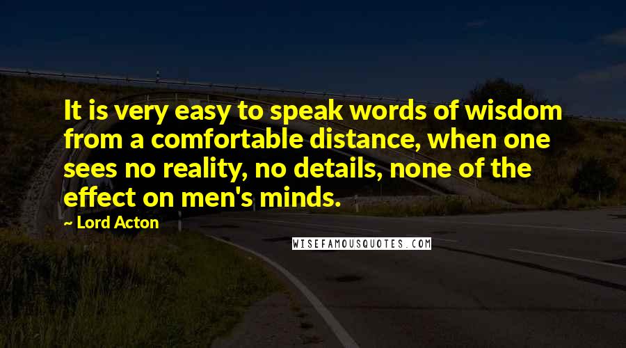 Lord Acton Quotes: It is very easy to speak words of wisdom from a comfortable distance, when one sees no reality, no details, none of the effect on men's minds.