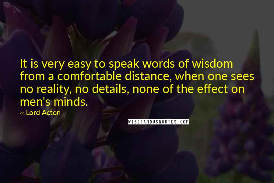 Lord Acton Quotes: It is very easy to speak words of wisdom from a comfortable distance, when one sees no reality, no details, none of the effect on men's minds.