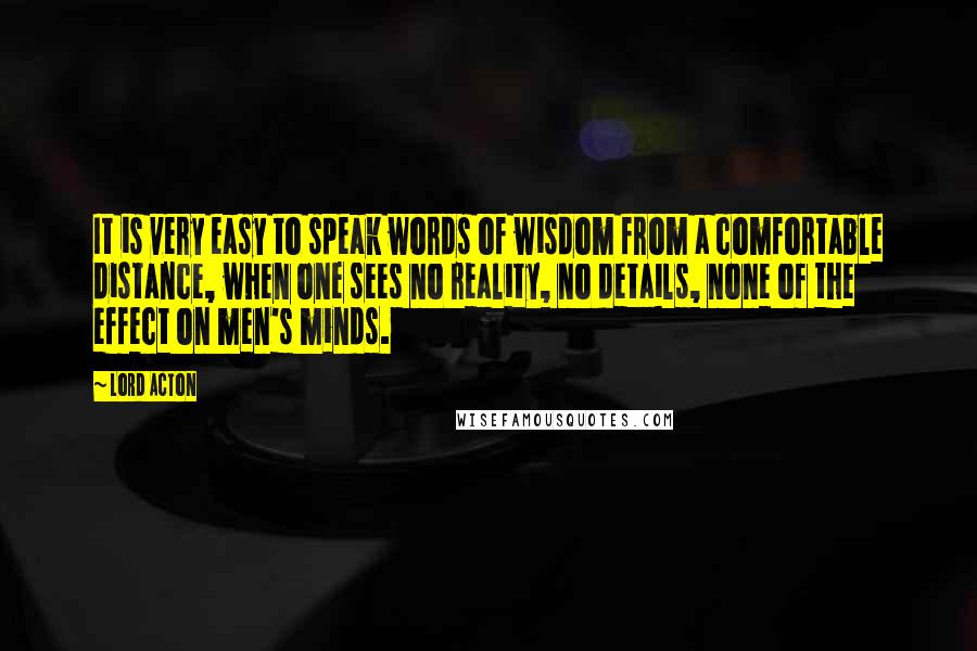 Lord Acton Quotes: It is very easy to speak words of wisdom from a comfortable distance, when one sees no reality, no details, none of the effect on men's minds.