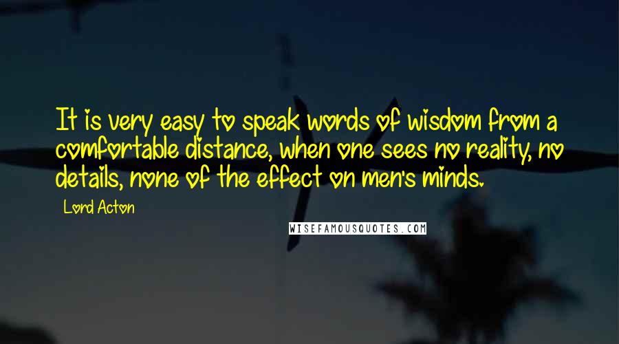 Lord Acton Quotes: It is very easy to speak words of wisdom from a comfortable distance, when one sees no reality, no details, none of the effect on men's minds.