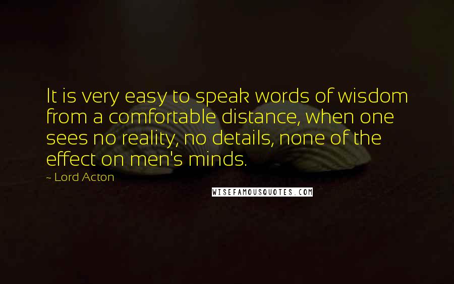 Lord Acton Quotes: It is very easy to speak words of wisdom from a comfortable distance, when one sees no reality, no details, none of the effect on men's minds.