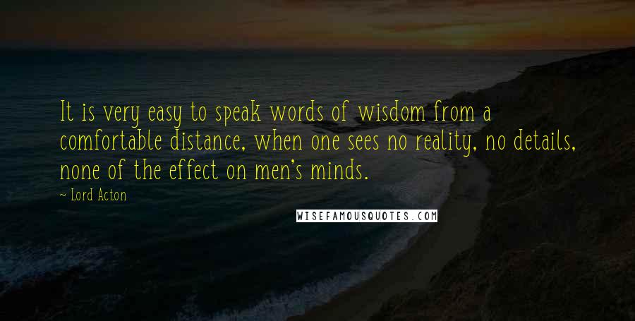 Lord Acton Quotes: It is very easy to speak words of wisdom from a comfortable distance, when one sees no reality, no details, none of the effect on men's minds.