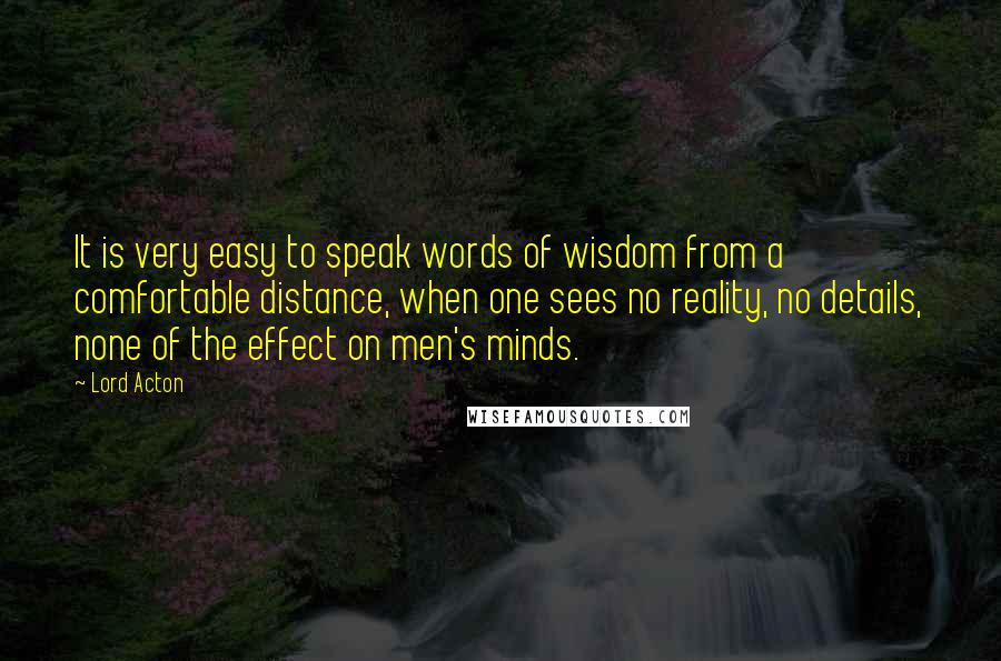 Lord Acton Quotes: It is very easy to speak words of wisdom from a comfortable distance, when one sees no reality, no details, none of the effect on men's minds.