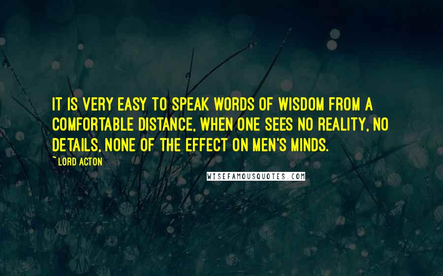 Lord Acton Quotes: It is very easy to speak words of wisdom from a comfortable distance, when one sees no reality, no details, none of the effect on men's minds.