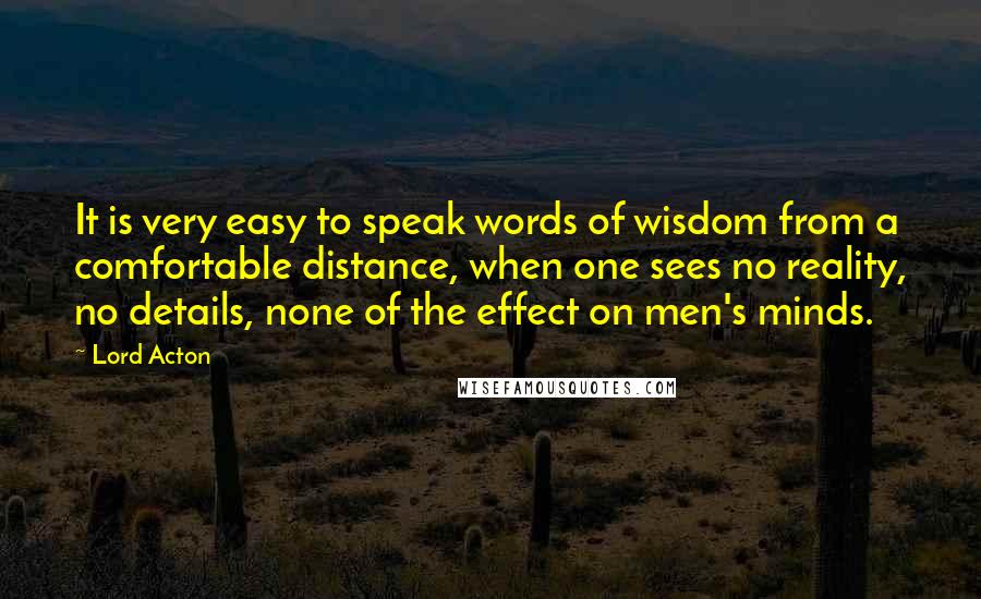 Lord Acton Quotes: It is very easy to speak words of wisdom from a comfortable distance, when one sees no reality, no details, none of the effect on men's minds.