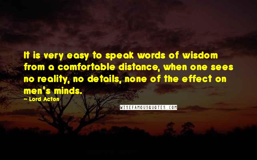 Lord Acton Quotes: It is very easy to speak words of wisdom from a comfortable distance, when one sees no reality, no details, none of the effect on men's minds.