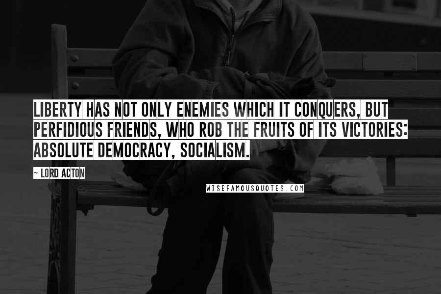 Lord Acton Quotes: Liberty has not only enemies which it conquers, but perfidious friends, who rob the fruits of its victories: Absolute democracy, socialism.