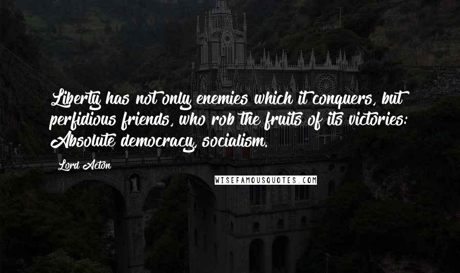 Lord Acton Quotes: Liberty has not only enemies which it conquers, but perfidious friends, who rob the fruits of its victories: Absolute democracy, socialism.