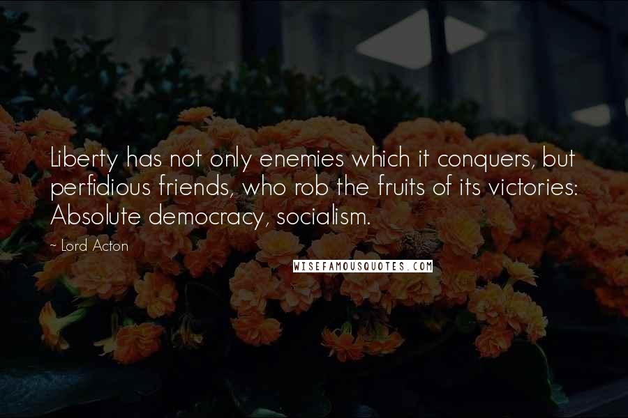 Lord Acton Quotes: Liberty has not only enemies which it conquers, but perfidious friends, who rob the fruits of its victories: Absolute democracy, socialism.