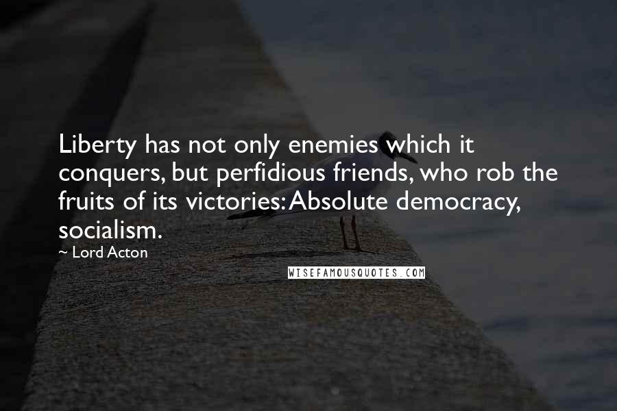 Lord Acton Quotes: Liberty has not only enemies which it conquers, but perfidious friends, who rob the fruits of its victories: Absolute democracy, socialism.
