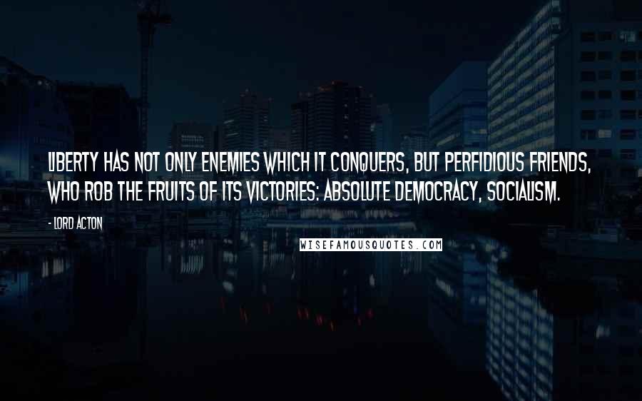 Lord Acton Quotes: Liberty has not only enemies which it conquers, but perfidious friends, who rob the fruits of its victories: Absolute democracy, socialism.