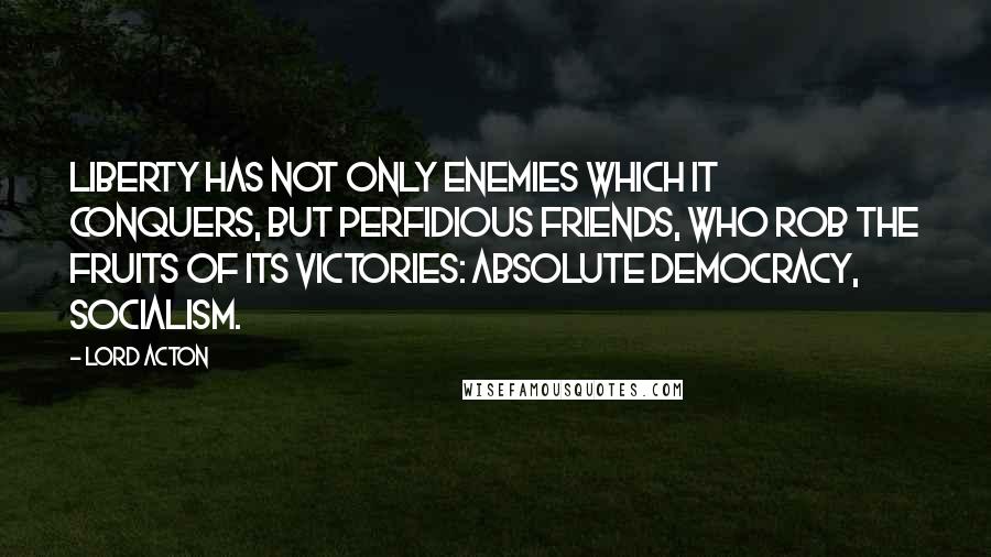 Lord Acton Quotes: Liberty has not only enemies which it conquers, but perfidious friends, who rob the fruits of its victories: Absolute democracy, socialism.