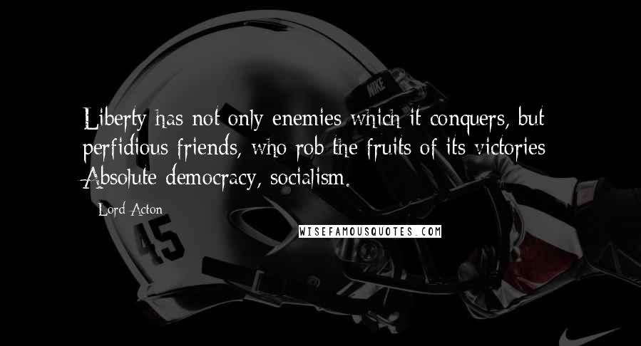 Lord Acton Quotes: Liberty has not only enemies which it conquers, but perfidious friends, who rob the fruits of its victories: Absolute democracy, socialism.