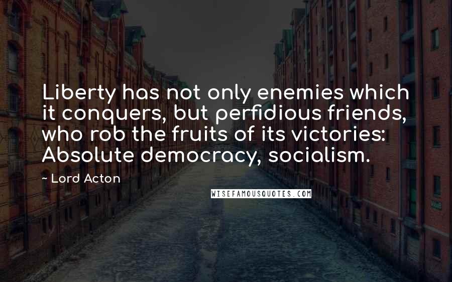 Lord Acton Quotes: Liberty has not only enemies which it conquers, but perfidious friends, who rob the fruits of its victories: Absolute democracy, socialism.