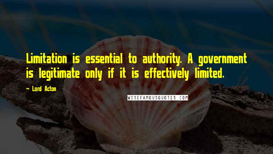 Lord Acton Quotes: Limitation is essential to authority. A government is legitimate only if it is effectively limited.