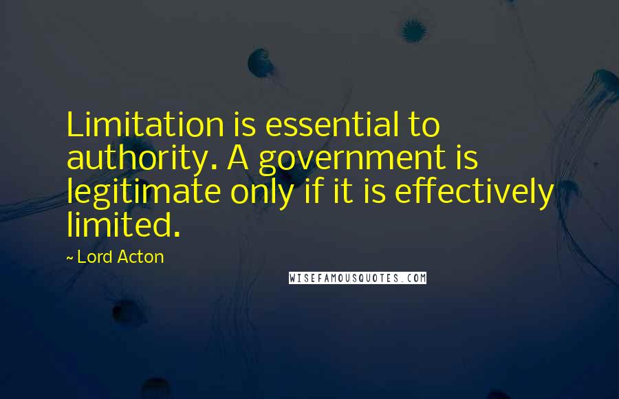 Lord Acton Quotes: Limitation is essential to authority. A government is legitimate only if it is effectively limited.