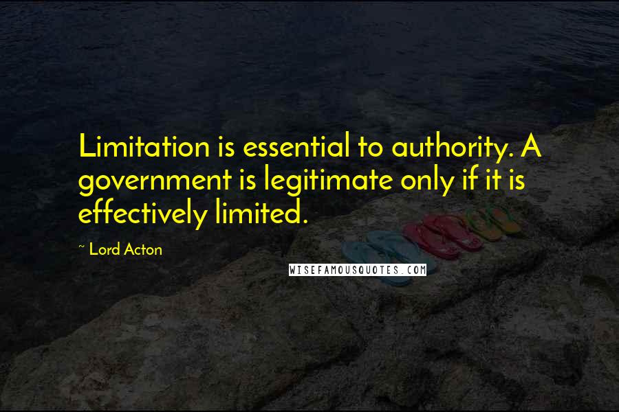 Lord Acton Quotes: Limitation is essential to authority. A government is legitimate only if it is effectively limited.
