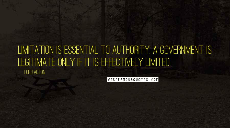 Lord Acton Quotes: Limitation is essential to authority. A government is legitimate only if it is effectively limited.