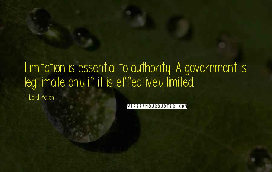 Lord Acton Quotes: Limitation is essential to authority. A government is legitimate only if it is effectively limited.