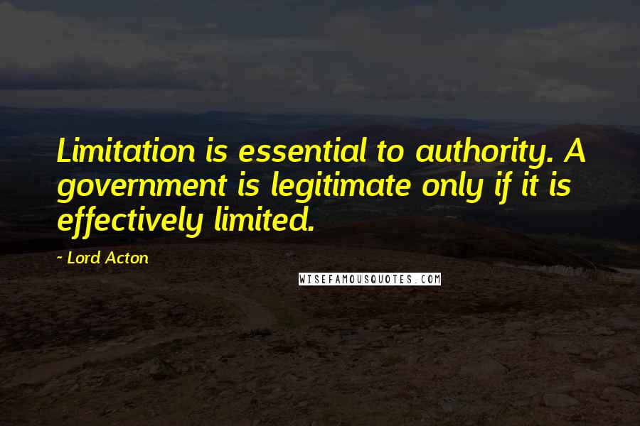 Lord Acton Quotes: Limitation is essential to authority. A government is legitimate only if it is effectively limited.