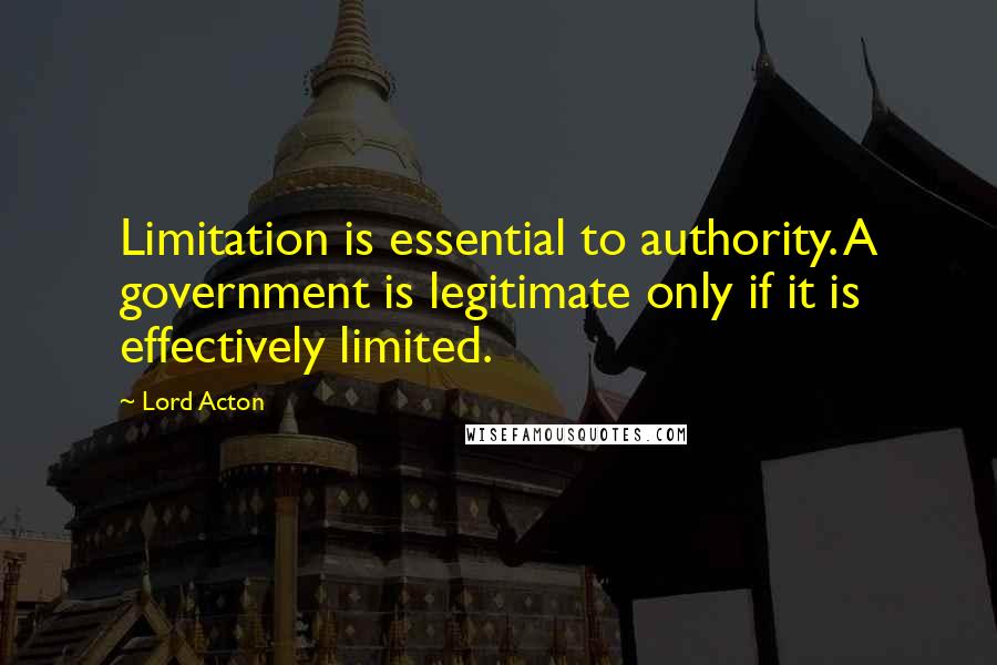 Lord Acton Quotes: Limitation is essential to authority. A government is legitimate only if it is effectively limited.