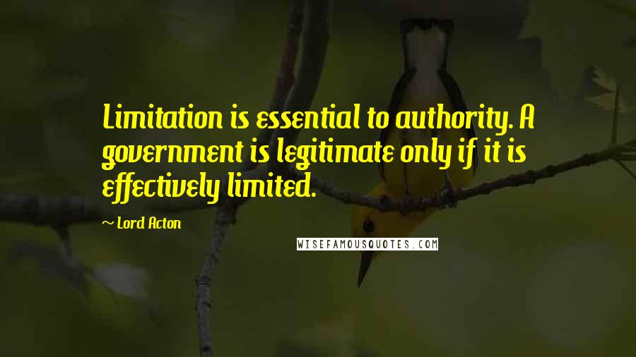 Lord Acton Quotes: Limitation is essential to authority. A government is legitimate only if it is effectively limited.