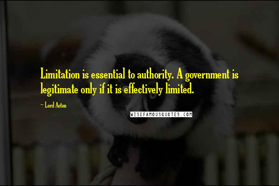 Lord Acton Quotes: Limitation is essential to authority. A government is legitimate only if it is effectively limited.