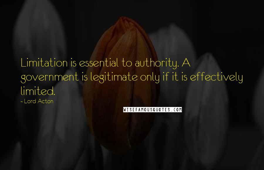 Lord Acton Quotes: Limitation is essential to authority. A government is legitimate only if it is effectively limited.