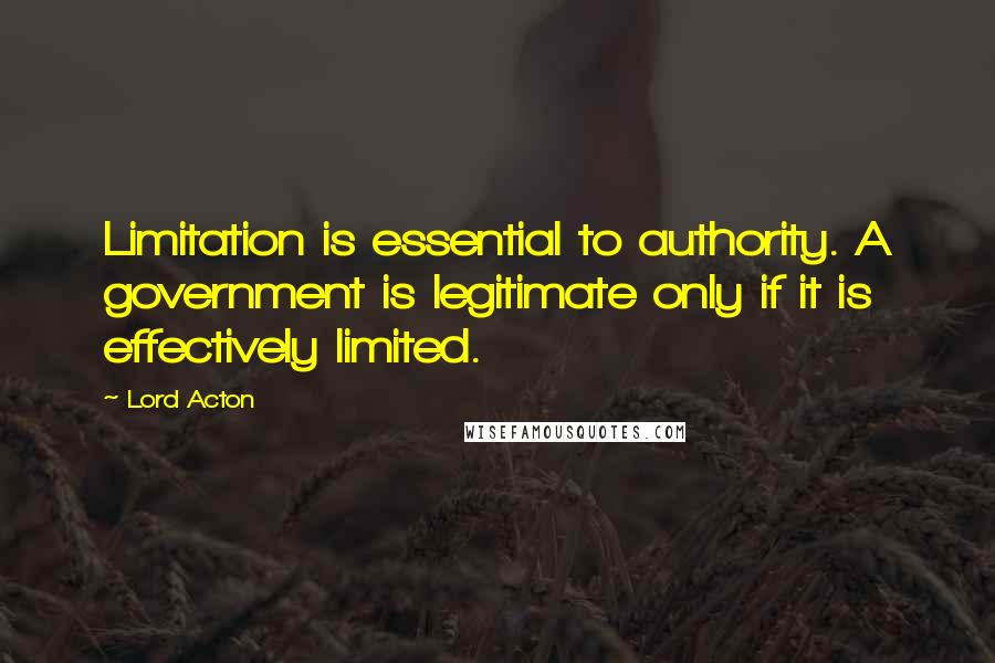 Lord Acton Quotes: Limitation is essential to authority. A government is legitimate only if it is effectively limited.