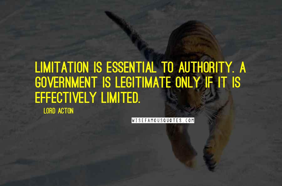 Lord Acton Quotes: Limitation is essential to authority. A government is legitimate only if it is effectively limited.