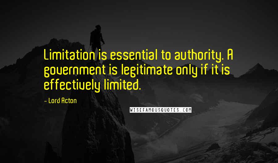 Lord Acton Quotes: Limitation is essential to authority. A government is legitimate only if it is effectively limited.