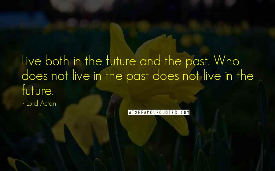 Lord Acton Quotes: Live both in the future and the past. Who does not live in the past does not live in the future.