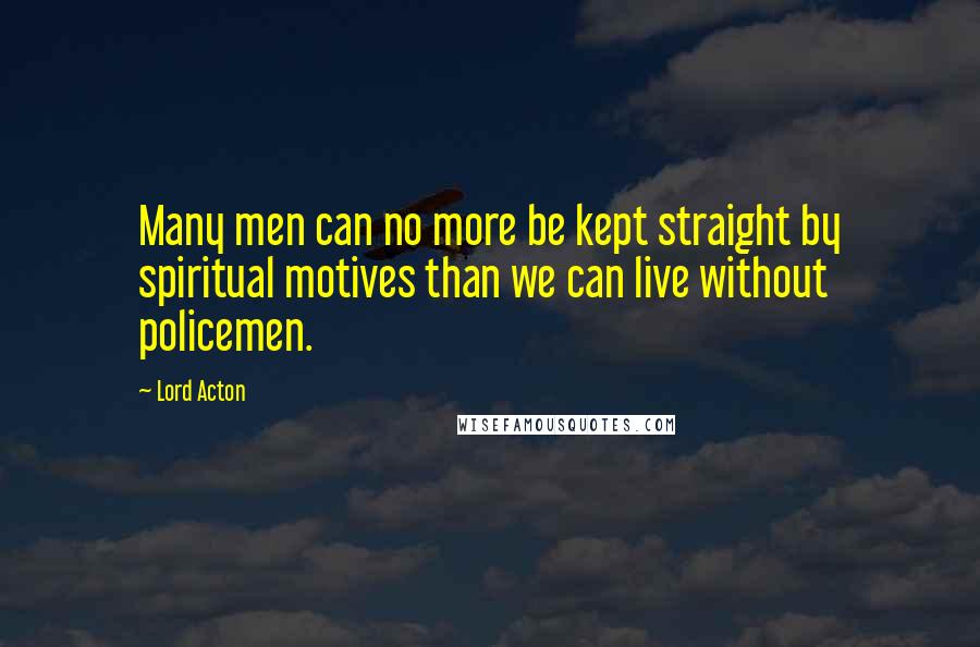 Lord Acton Quotes: Many men can no more be kept straight by spiritual motives than we can live without policemen.