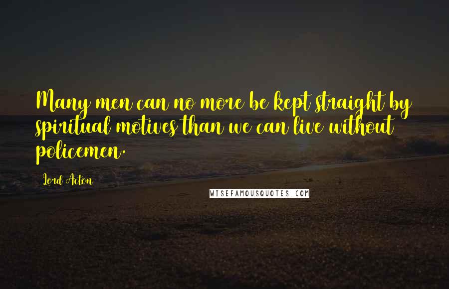 Lord Acton Quotes: Many men can no more be kept straight by spiritual motives than we can live without policemen.