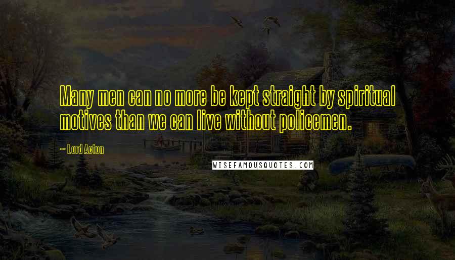 Lord Acton Quotes: Many men can no more be kept straight by spiritual motives than we can live without policemen.