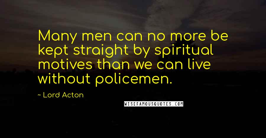 Lord Acton Quotes: Many men can no more be kept straight by spiritual motives than we can live without policemen.