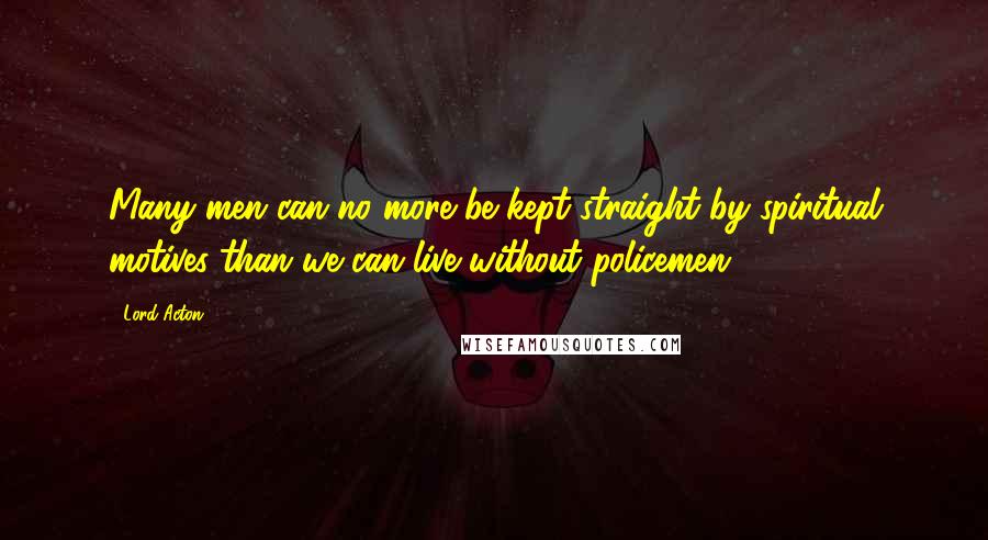 Lord Acton Quotes: Many men can no more be kept straight by spiritual motives than we can live without policemen.