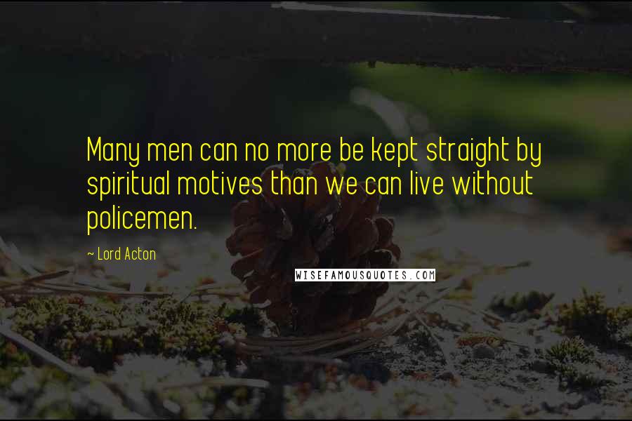 Lord Acton Quotes: Many men can no more be kept straight by spiritual motives than we can live without policemen.