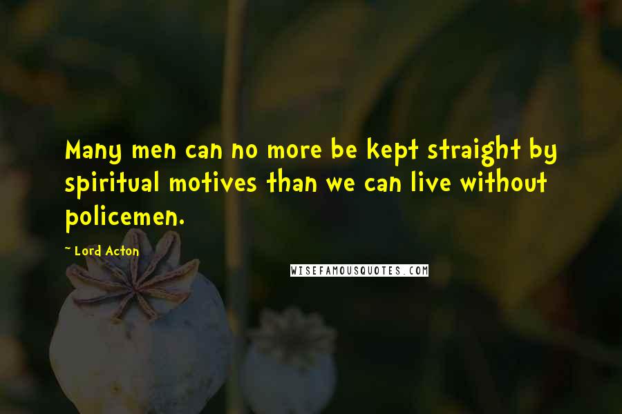 Lord Acton Quotes: Many men can no more be kept straight by spiritual motives than we can live without policemen.