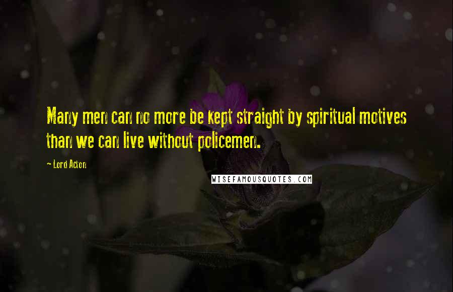 Lord Acton Quotes: Many men can no more be kept straight by spiritual motives than we can live without policemen.